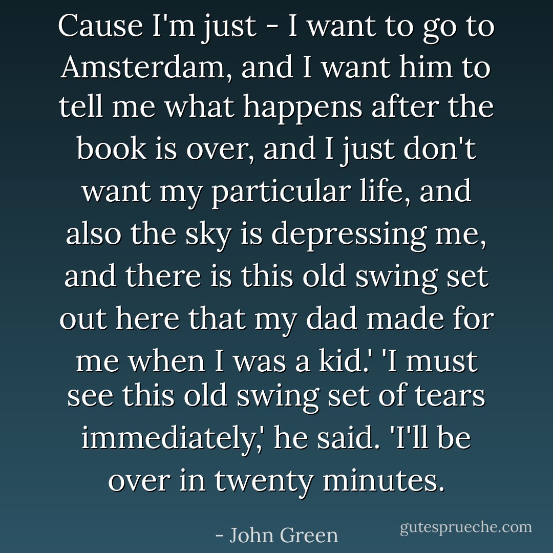 Cause I'm just - I want to go to Amsterdam, and I want him to tell me what happens after the book is over, and I just don't want my particular life, and also the sky is depressing me, and there is this old swing set out here that my dad made for me when I was a kid.'<br />'I must see this old swing set of tears immediately,' he said. 'I'll be over in twenty minutes. - John Green