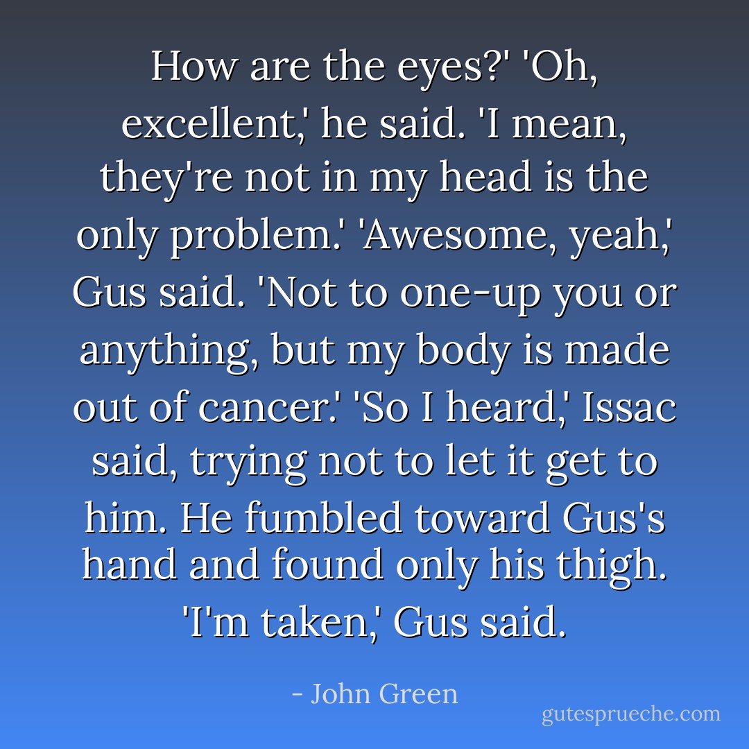 How are the eyes?'<br />'Oh, excellent,' he said. 'I mean, they're not in my head is the only problem.'<br />'Awesome, yeah,' Gus said. 'Not to one-up you or anything, but my body is made out of cancer.'<br />'So I heard,' Issac said, trying not to let it get to him. He fumbled toward Gus's hand and found only his thigh.<br />'I'm taken,' Gus said. - John Green
