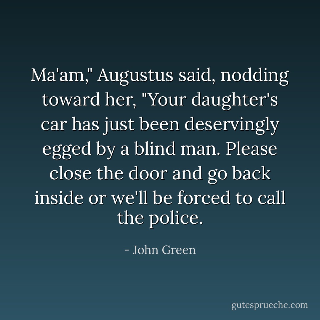 Ma'am," Augustus said, nodding toward her, "Your daughter's car has just been deservingly egged by a blind man. Please close the door and go back inside or we'll be forced to call the police. - John Green