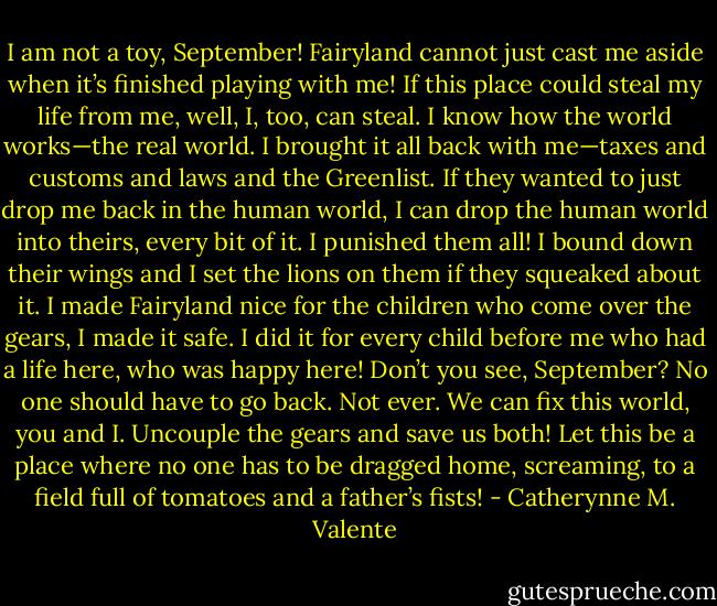 I am not a toy, September! Fairyland cannot just cast me aside when it’s finished playing with me! If this place could steal my life from me, well, I, too, can steal. I know how the world works—the real world. I brought it all back with me—taxes and customs and laws and the Greenlist. If they wanted to just drop me back in the human world, I can drop the human world into theirs, every bit of it. I punished them all! I bound down their wings and I set the lions on them if they squeaked about it. I made Fairyland nice for the children who come over the gears, I made it safe. I did it for every child before me who had a life here, who was happy here! Don’t you see, September? No one should have to go back. Not ever. We can fix this world, you and I. Uncouple the gears and save us both! Let this be a place where no one has to be dragged home, screaming, to a field full of tomatoes and a father’s fists! - Catherynne M. Valente