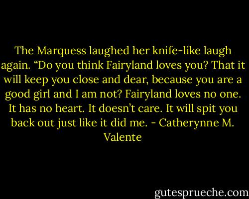The Marquess laughed her knife-like laugh again. “Do you think Fairyland loves you? That it will keep you close and dear, because you are a good girl and I am not? Fairyland loves no one. It has no heart. It doesn’t care. It will spit you back out just like it did me. - Catherynne M. Valente