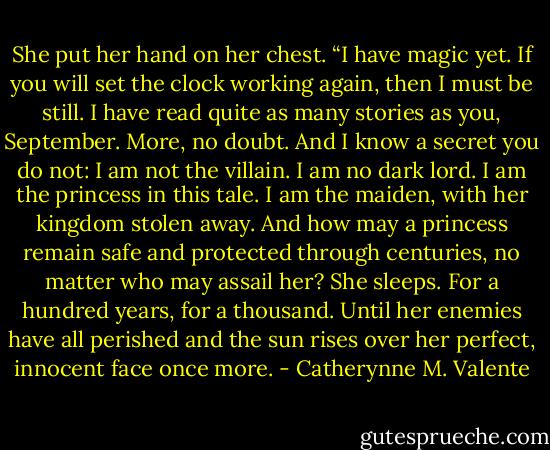 She put her hand on her chest. “I have magic yet. If you will set the clock working again, then I must be still. I have read quite as many stories as you, September. More, no doubt. And I know a secret you do not: I am not the villain. I am no dark lord. I am the princess in this tale. I am the maiden, with her kingdom stolen away. And how may a princess remain safe and protected through centuries, no matter who may assail her? She sleeps. For a hundred years, for a thousand. Until her enemies have all perished and the sun rises over her perfect, innocent face once more. - Catherynne M. Valente