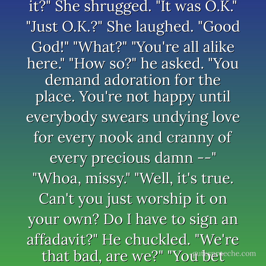 What about San Francisco?"<br />"What about it?"<br />"Did you like it?"<br />She shrugged. "It was O.K."<br />"Just O.K.?"<br />She laughed. "Good God!"<br />"What?"<br />"You're all alike here."<br />"How so?" he asked.<br />"You demand adoration for the place. You're not happy until <i>everybody</i> swears undying love for every nook and cranny of every precious damn --"<br />"Whoa, missy."<br />"Well, it's true. Can't you just worship it on your own? Do I have to sign an affadavit?"<br />He chuckled. "We're that bad, are we?"<br />"You bet your ass you are. - Armistead Maupin