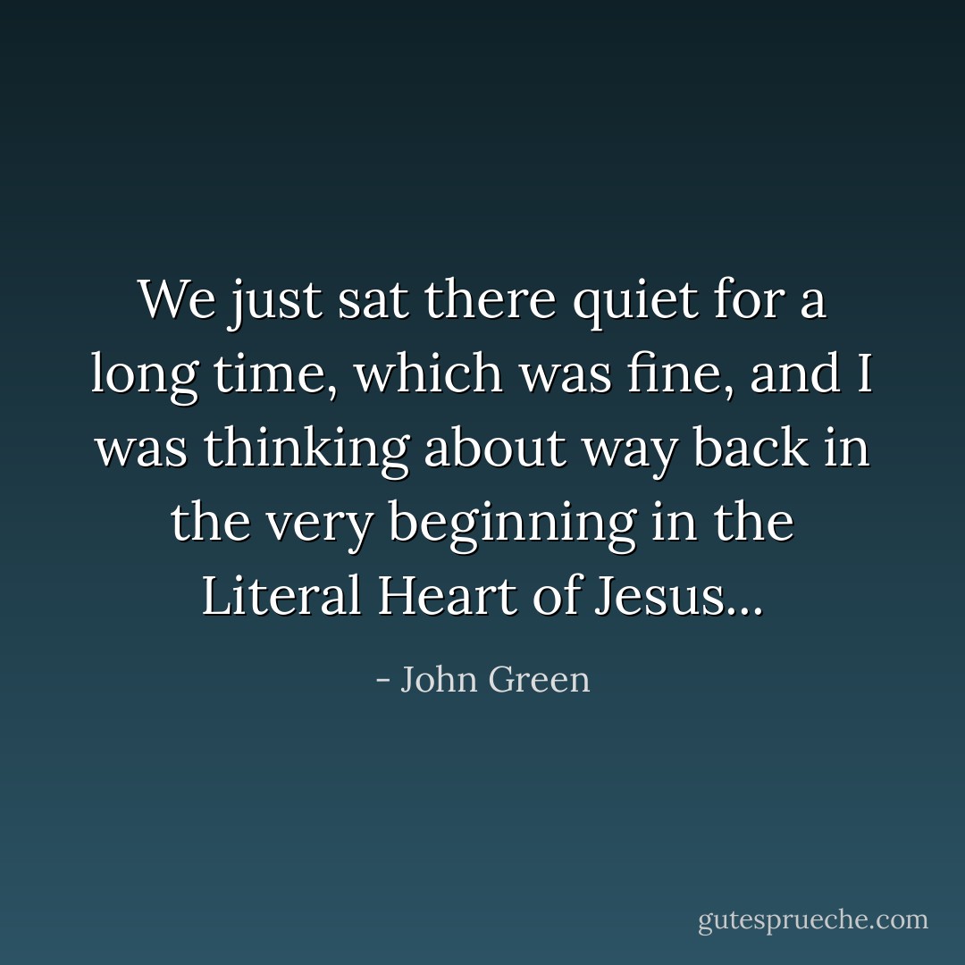 We just sat there quiet for a long time, which was fine, and I was thinking about way back in the very beginning in the Literal Heart of Jesus... - John Green