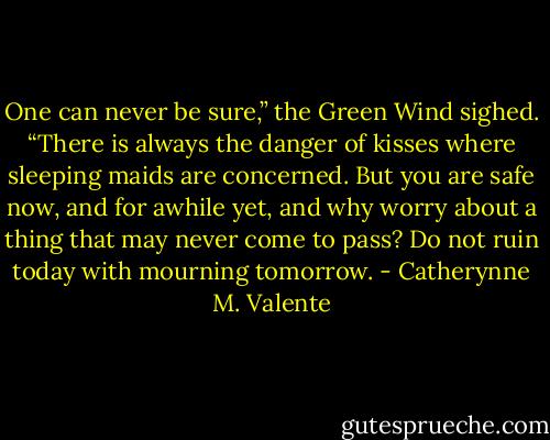 One can never be sure,” the Green Wind sighed. “There is always the danger of kisses where sleeping maids are concerned. But you are safe now, and for awhile yet, and why worry about a thing that may never come to pass? Do not ruin today with mourning tomorrow. - Catherynne M. Valente