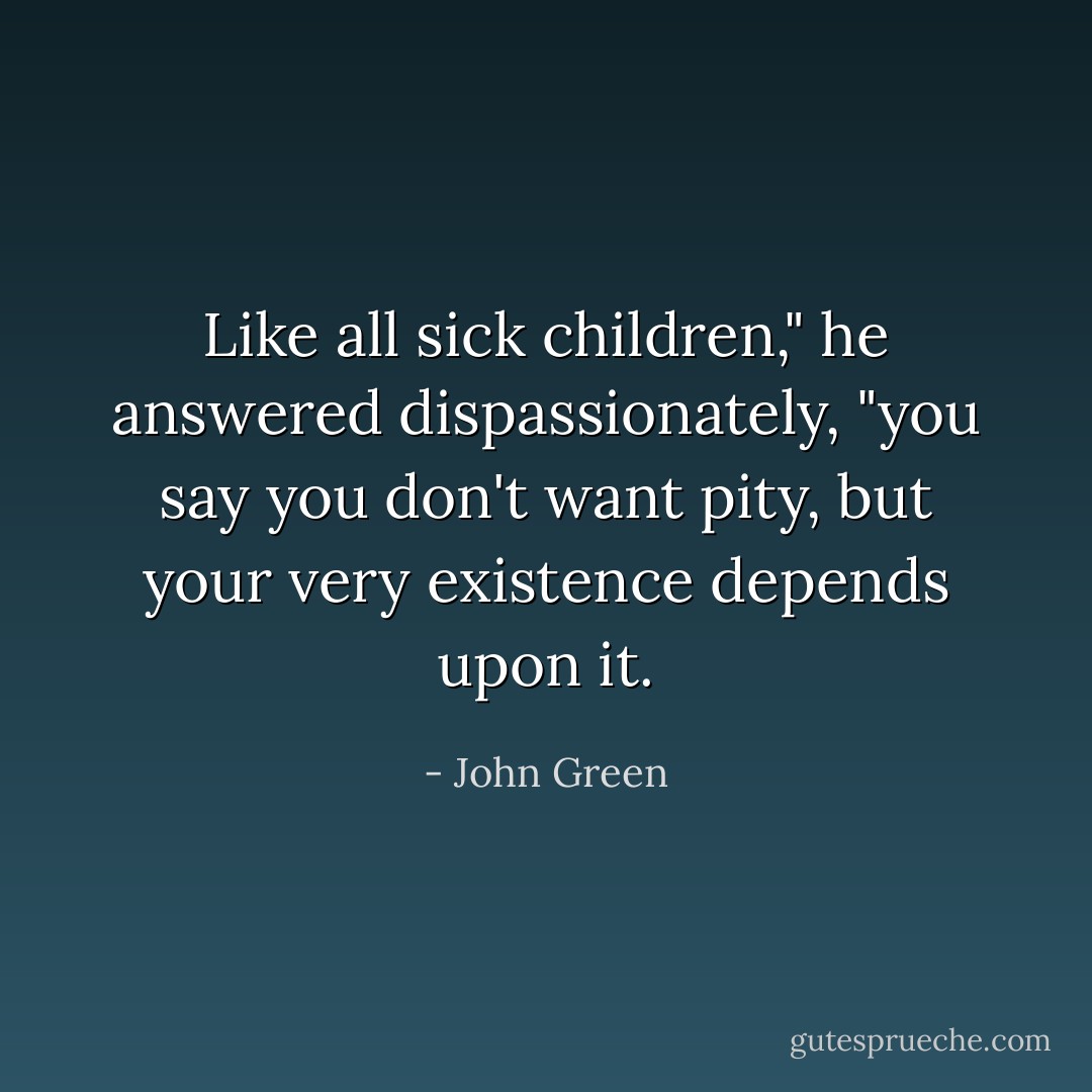 Like all sick children," he answered dispassionately, "you say you don't want pity, but your very existence depends upon it. - John Green