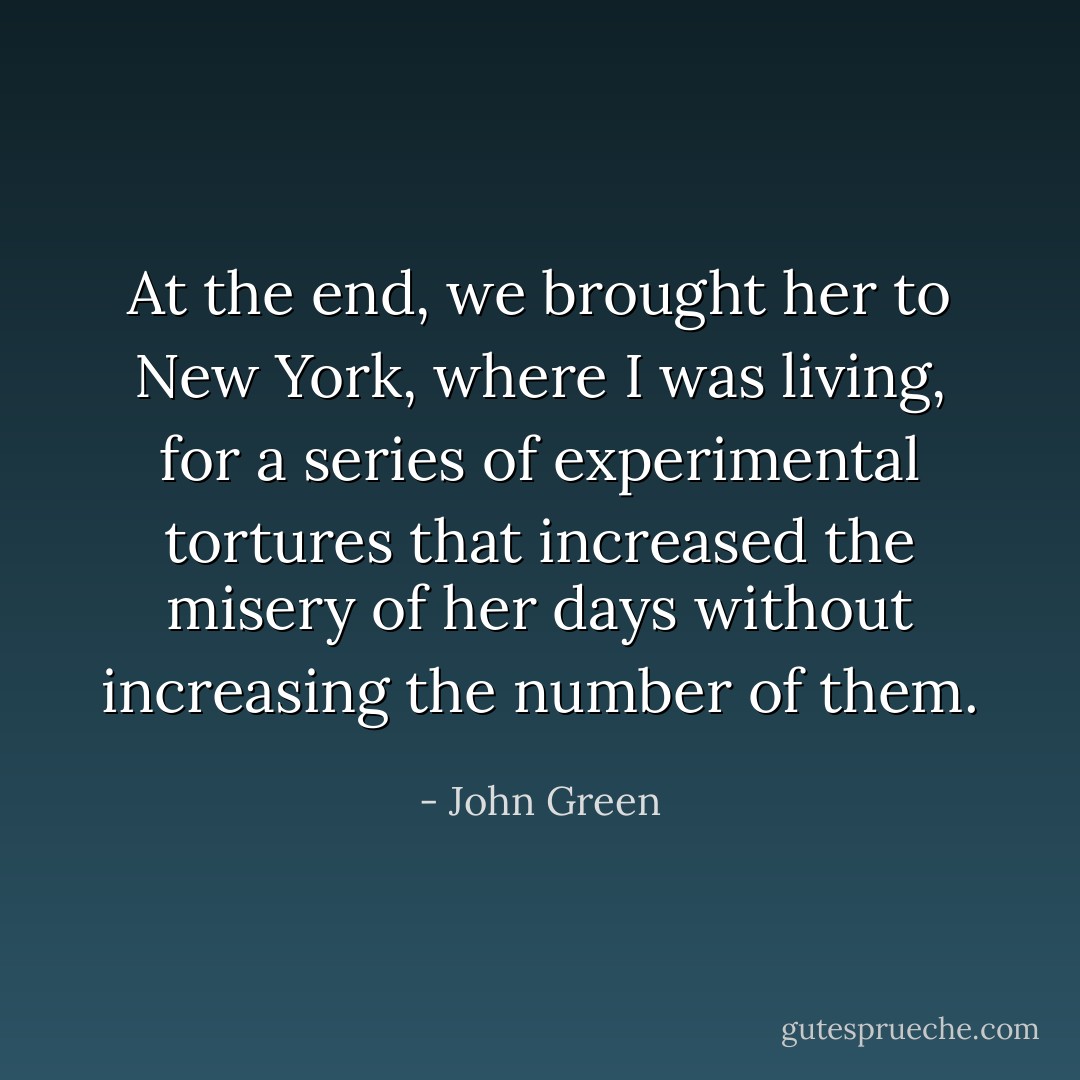 At the end, we brought her to New York, where I was living, for a series of experimental tortures that increased the misery of her days without increasing the number of them. - John Green