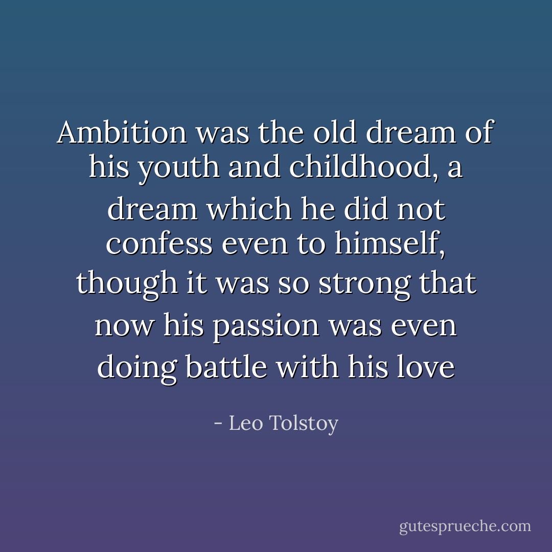 Ambition was the old dream of his youth and childhood, a dream which he did not confess even to himself, though it was so strong that now his passion was even doing battle with his love - Leo Tolstoy