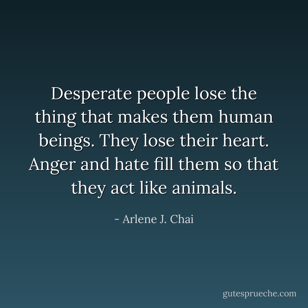 Desperate people lose the thing that makes them human beings. They lose their heart. Anger and hate fill them so that they act like animals. - Arlene J. Chai