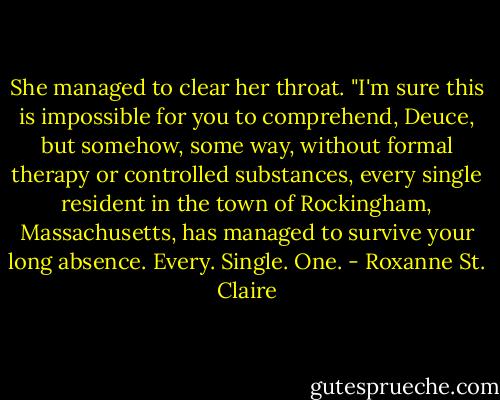 She managed to clear her throat. "I'm sure this is impossible for you to comprehend, Deuce, but somehow, some way, without formal therapy or controlled substances, every single resident in the town of Rockingham, Massachusetts, has managed to survive your long absence. Every. Single. One. - Roxanne St. Claire