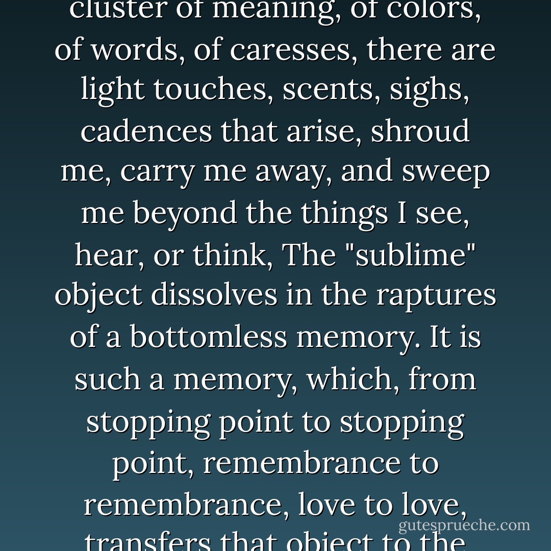 When the starry sky, a vista of open seas, or a stained-glass window shedding purple beams fascinate me, there is a cluster of meaning, of colors, of words, of caresses, there are light touches, scents, sighs, cadences that arise, shroud me, carry me away, and sweep me beyond the things I see, hear, or think, The "sublime" object dissolves in the raptures of a bottomless memory. It is such a memory, which, from stopping point to stopping point, remembrance to remembrance, love to love, transfers that object to the refulgent point of the dazzlement in which I stray in order to be. - Julia Kristeva