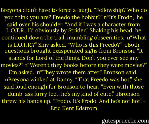 Breyona didn’t have to force a laugh. “Fellowship? Who do you think you are? Freedo the hobbit?”<br />	“It’s Frodo,” he said over his shoulder. “And if I was a character from L.O.T.R., I’d obviously by Strider.” Shaking his head, he continued down the trail, mumbling obscenities. <br />	“What is L.O.T.R.?” Shiv asked. “Who is this Freedo?” <br />	Both questions brought exasperated sighs from Bronson. “It stands for Lord of the Rings. Don’t you ever see any movies?”<br />	“Weren’t they books before they were movies?” Em asked. <br />	“They wrote them after,” Bronson said. <br />	Breyona winked at Danny. “That Freedo was hot,” she said loud enough for Bronson to hear. “Even with those dumb-ass furry feet, he’s my kind of cute.”<br />	Bronson threw his hands up. “Frodo. It’s Frodo. And he’s not hot! - Eric Kent Edstrom
