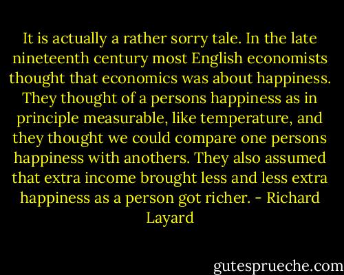 It is actually a rather sorry tale. In the late nineteenth century most English economists thought that economics was about happiness. They thought of a persons happiness as in principle measurable, like temperature, and they thought we could compare one persons happiness with anothers. They also assumed that extra income brought less and less extra happiness as a person got richer. - Richard Layard