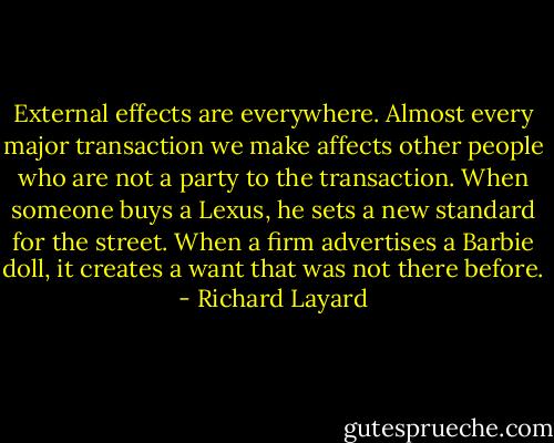 External effects are everywhere. Almost every major transaction we make affects other people who are not a party to the transaction. When someone buys a Lexus, he sets a new standard for the street. When a firm advertises a Barbie doll, it creates a want that was not there before. - Richard Layard