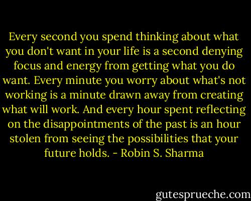 Every second you spend thinking about what you don't want in your life is a second denying focus and energy from getting what you do want. Every minute you worry about what's not working is a minute drawn away from creating what will work. And every hour spent reflecting on the disappointments of the past is an hour stolen from seeing the possibilities that your future holds. - Robin S. Sharma