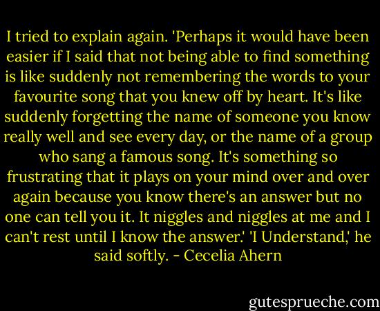 I tried to explain again. 'Perhaps it would have been easier if I said that not being able to find something is like suddenly not remembering the words to your favourite song that you knew off by heart. It's like suddenly forgetting the name of someone you know really well and see every day, or the name of a group who sang a famous song. It's something so frustrating that it plays on your mind over and over again because you know there's an answer but no one can tell you it. It niggles and niggles at me and I can't rest until I know the answer.'<br />'I Understand,' he said softly. - Cecelia Ahern
