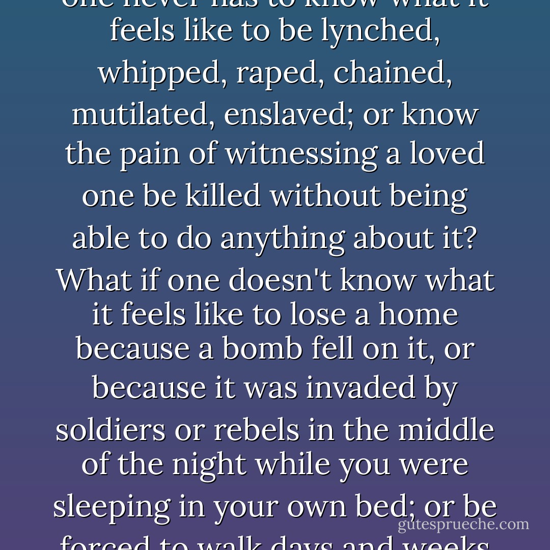 Then there are the questions with which the rest of the world must wrestle: What if one has the privilege of not directly experiencing or even witnessing firsthand injustice in front of one's eyes? What if one never has to know what it feels like to be lynched, whipped, raped, chained, mutilated, enslaved; or know the pain of witnessing a loved one be killed without being able to do anything about it? What if one doesn't know what it feels like to lose a home because a bomb fell on it, or because it was invaded by soldiers or rebels in the middle of the night while you were sleeping in your own bed; or be forced to walk days and weeks in the middle of the forest without any food just to save your life and that of your loved one? What then? Is that carte blanche to ignore, to pretend, to do nothing? - Lisa J. Shannon