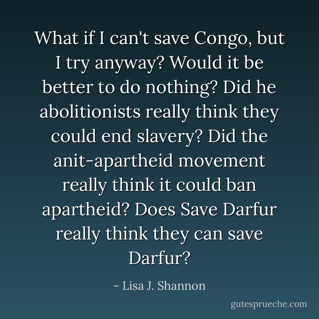 What if I can't save Congo, but I try anyway? Would it be better to do nothing? Did he abolitionists really think they could end slavery? Did the anit-apartheid movement really think it could ban apartheid? Does Save Darfur really think they can save Darfur? - Lisa J. Shannon
