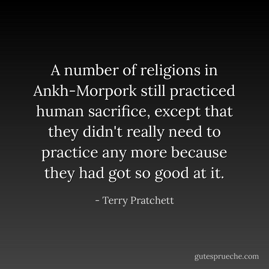 A number of religions in Ankh-Morpork still practiced human sacrifice, except that they didn't really need to practice any more because they had got so good at it. - Terry Pratchett