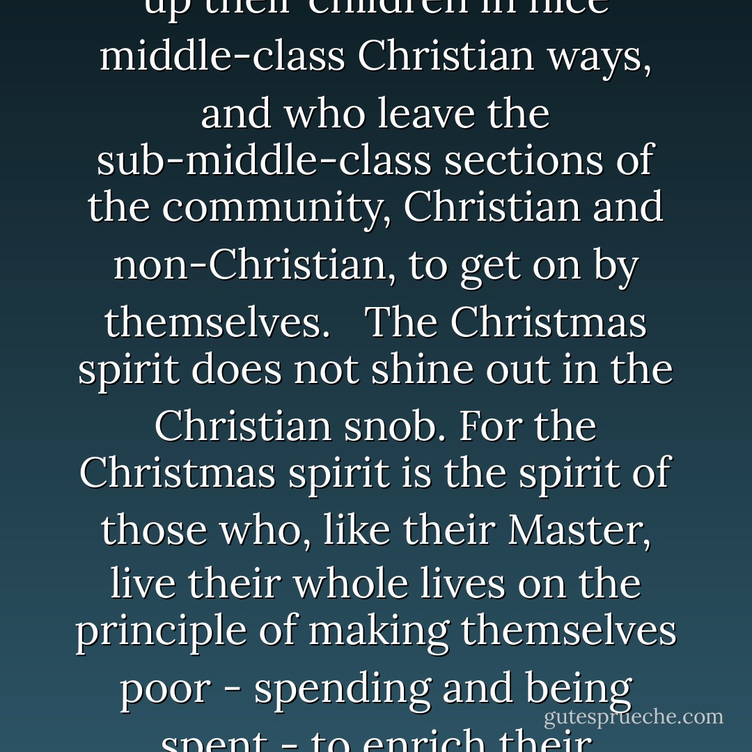 Nor is it the spirit of those Christians - alas, they are many - whose ambition in life seems limited to building a nice middle-class Christian home, and making nice middle-class Christian friends, and bringing up their children in nice middle-class Christian ways, and who leave the sub-middle-class sections of the community, Christian and non-Christian, to get on by themselves. <br /><br />The Christmas spirit does not shine out in the Christian snob. For the Christmas spirit is the spirit of those who, like their Master, live their whole lives on the principle of making themselves poor - spending and being spent - to enrich their fellowmen, giving time, trouble, care and concern to do good to others - and not just their own friends - in whatever way there seems need. - J.I. Packer
