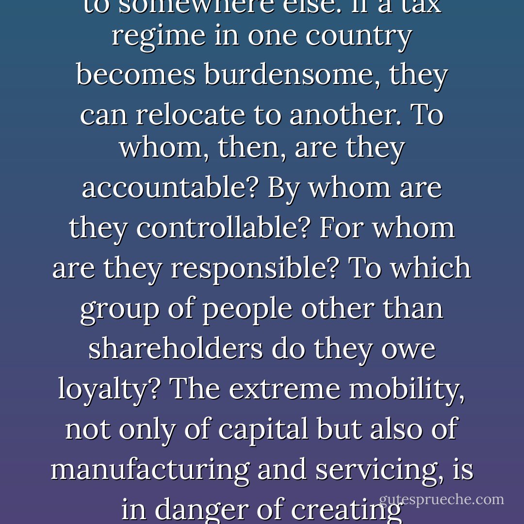To whom is an international corporation answerable? Often they do not employ workers. They outsource manufacturing to places far away. If wages rise in one place, they can, almost instantly, transfer production to somewhere else. If a tax regime in one country becomes burdensome, they can relocate to another. To whom, then, are they accountable? By whom are they controllable? For whom are they responsible? To which group of people other than shareholders do they owe loyalty? The extreme mobility, not only of capital but also of manufacturing and servicing, is in danger of creating institutions that have power without responsibility, as well as a social class, the global elite, that has no organic connection with any group except itself. - Jonathan Sacks