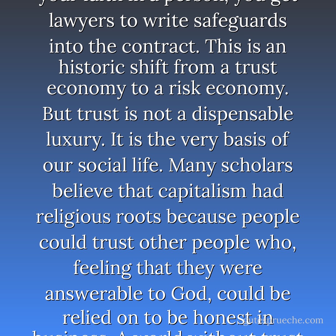 Nowadays… deals are transactional rather than personal. Instead of placing your faith in a person, you get lawyers to write safeguards into the contract. This is an historic shift from a trust economy to a risk economy. But trust is not a dispensable luxury. It is the very basis of our social life. Many scholars believe that capitalism had religious roots because people could trust other people who, feeling that they were answerable to God, could be relied on to be honest in business. A world without trust is a lonely and dangerous place. - Jonathan Sacks