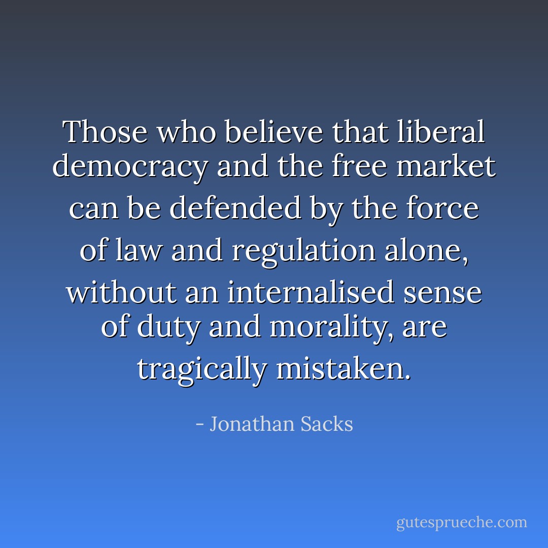 Those who believe that liberal democracy and the free market can be defended by the force of law and regulation alone, without an internalised sense of duty and morality, are tragically mistaken. - Jonathan Sacks