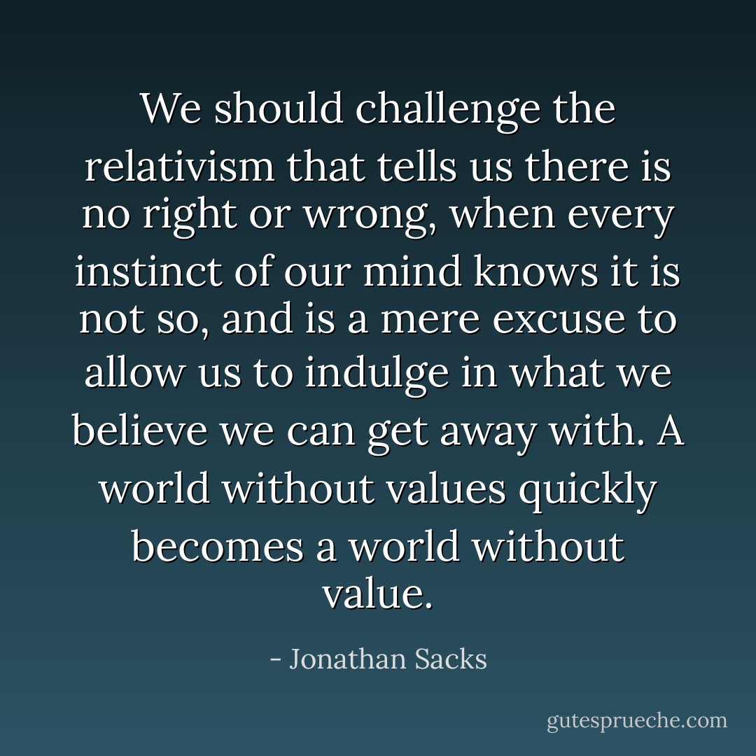 We should challenge the relativism that tells us there is no right or wrong, when every instinct of our mind knows it is not so, and is a mere excuse to allow us to indulge in what we believe we can get away with. A world without values quickly becomes a world without value. - Jonathan Sacks