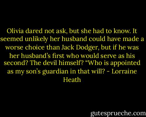 Olivia dared not ask, but she had to know. It seemed unlikely her husband could have made a worse choice than Jack Dodger, but if he was her husband’s first who would serve as his second? The devil himself? “Who is appointed as my son’s guardian in that will? - Lorraine Heath