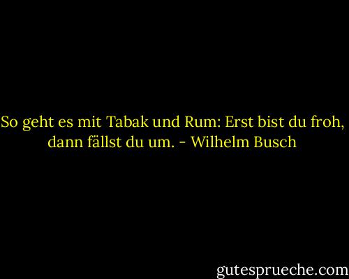 So geht es mit Tabak und Rum: Erst bist du froh, dann fällst du um. - Wilhelm Busch