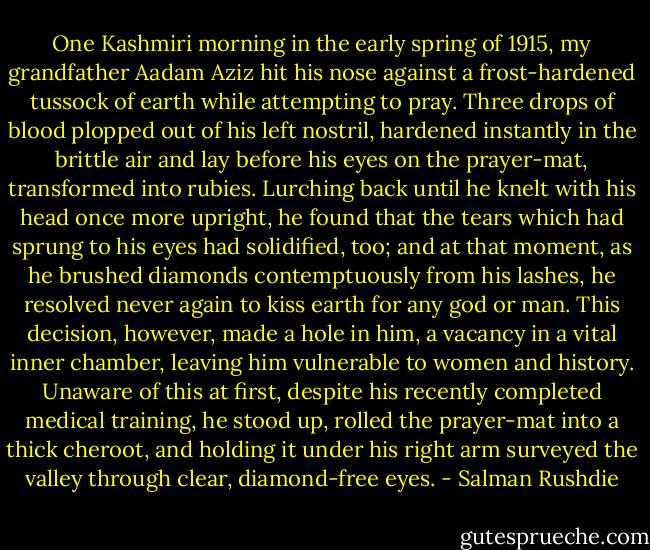 One Kashmiri morning in the early spring of 1915, my grandfather Aadam Aziz hit his nose against a frost-hardened tussock of earth while attempting to pray. Three drops of blood plopped out of his left nostril, hardened instantly in the brittle air and lay before his eyes on the prayer-mat, transformed into rubies. Lurching back until he knelt with his head once more upright, he found that the tears which had sprung to his eyes had solidified, too; and at that moment, as he brushed diamonds contemptuously from his lashes, he resolved never again to kiss earth for any god or man. This decision, however, made a hole in him, a vacancy in a vital inner chamber, leaving him vulnerable to women and history. Unaware of this at first, despite his recently completed medical training, he stood up, rolled the prayer-mat into a thick cheroot, and holding it under his right arm surveyed the valley through clear, diamond-free eyes. - Salman Rushdie