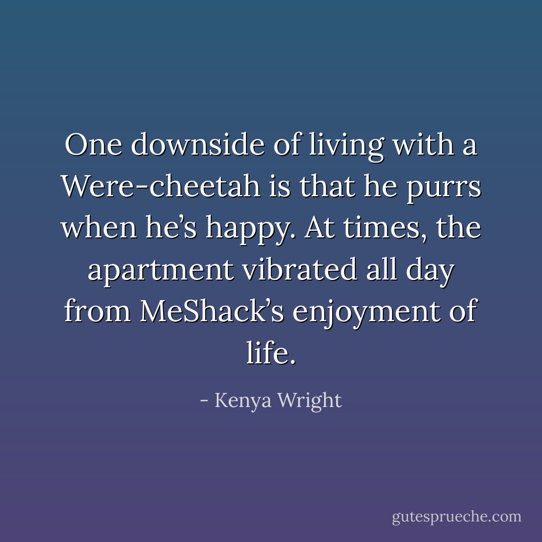 One downside of living with a Were-cheetah is that he purrs when he’s happy. At times, the apartment vibrated<br />all day from MeShack’s enjoyment of life. - Kenya Wright