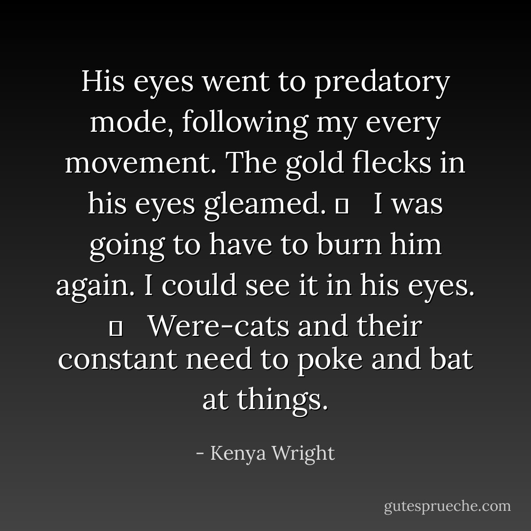 His eyes went to predatory mode, following my every movement. The gold flecks in his eyes gleamed. 	 <br /><br />I was going to have to burn him again. I could see it in his eyes. 	 <br /><br />Were-cats and their constant need to poke and bat at things. - Kenya Wright
