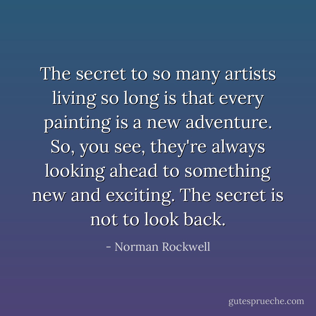 The secret to so many artists living so long is that every painting is a new adventure. So, you see, they're always looking ahead to something new and exciting. The secret is not to look back. - Norman Rockwell