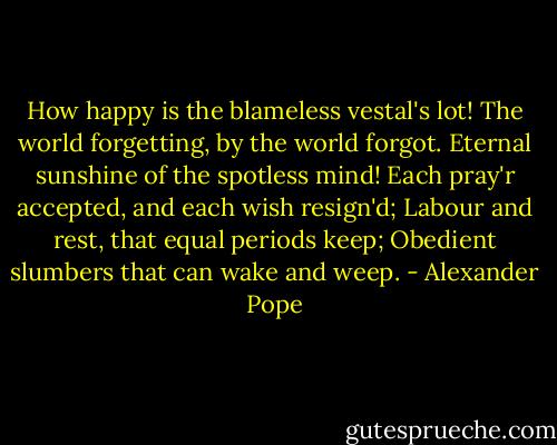 How happy is the blameless vestal's lot!<br />The world forgetting, by the world forgot.<br />Eternal sunshine of the spotless mind!<br />Each pray'r accepted, and each wish resign'd;<br />Labour and rest, that equal periods keep;<br />Obedient slumbers that can wake and weep. - Alexander Pope