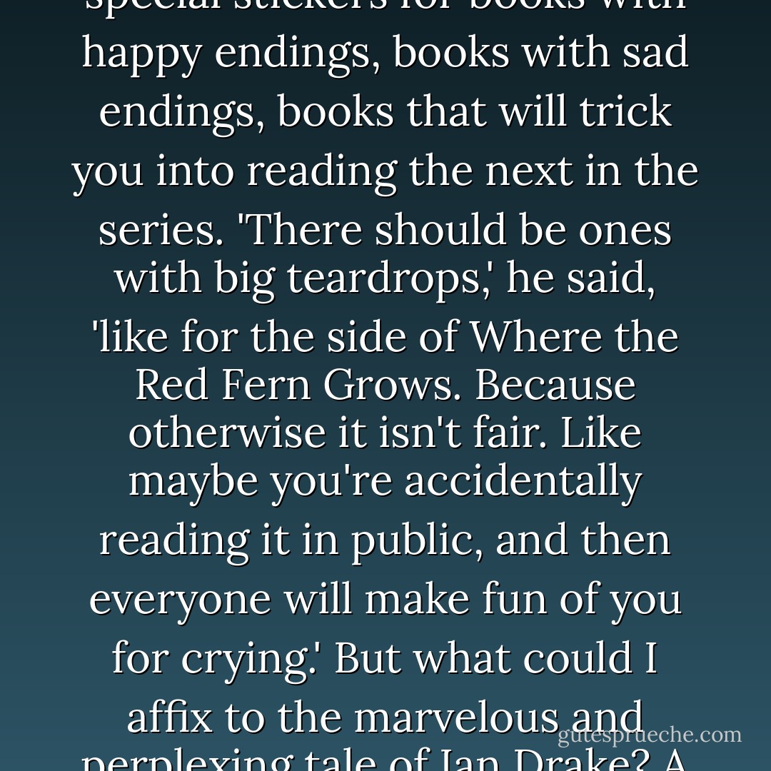 Ian once suggested that in addition to the mystery stickers and the sci-fi and animal ones, there should be special stickers for books with happy endings, books with sad endings, books that will trick you into reading the next in the series. 'There should be ones with big teardrops,' he said, 'like for the side of Where the Red Fern Grows. Because otherwise it isn't fair. Like maybe you're accidentally reading it in public, and then everyone will make fun of you for crying.' But what could I affix to the marvelous and perplexing tale of Ian Drake? A little blue sticker with a question mark, maybe. Crossed fingers. A penny in a fountain. - Rebecca Makkai