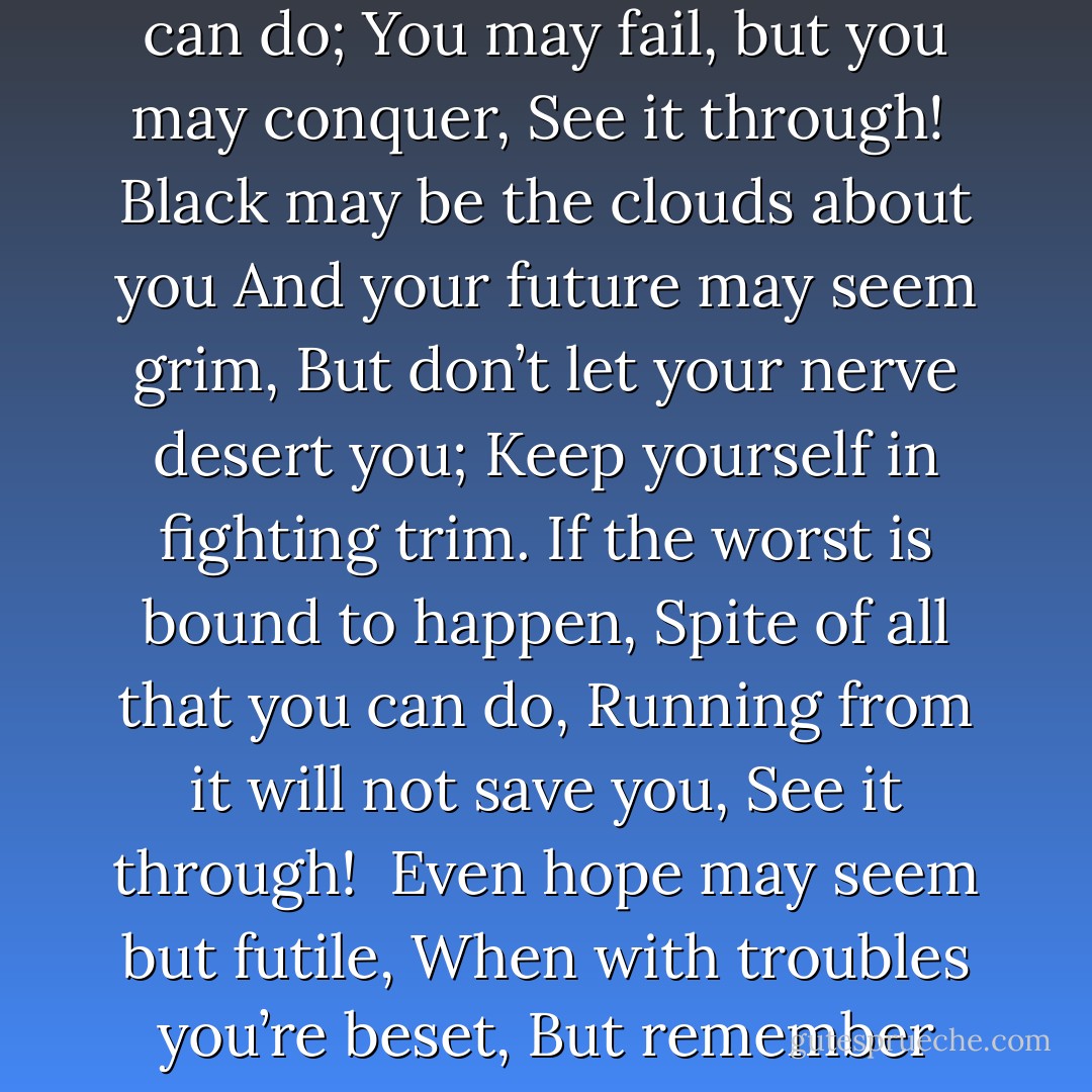 See It Through<br /><br />When you’re up against a trouble,<br />Meet it squarely, face to face;<br />Lift your chin and set your shoulders,<br />Plant your feet and take a brace.<br />When it’s vain to try to dodge it,<br />Do the best that you can do;<br />You may fail, but you may conquer,<br />See it through!<br /><br />Black may be the clouds about you<br />And your future may seem grim,<br />But don’t let your nerve desert you;<br />Keep yourself in fighting trim.<br />If the worst is bound to happen,<br />Spite of all that you can do,<br />Running from it will not save you,<br />See it through!<br /><br />Even hope may seem but futile,<br />When with troubles you’re beset,<br />But remember you are facing<br />Just what other men have met.<br />You may fail, but fall still fighting;<br />Don’t give up, whate’er you do;<br />Eyes front, head high to the finish.<br />See it through! - Edgar A. Guest