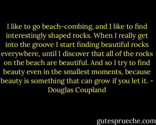I like to go beach-combing, and I like to find interestingly shaped rocks. When I really get into the groove I start finding beautiful rocks everywhere, until I discover that all of the rocks on the beach are beautiful. And so I try to find beauty even in the smallest moments, because beauty is something that can grow if you let it. - Douglas Coupland