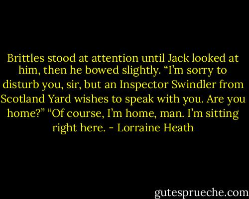 Brittles stood at attention until Jack looked at him, then he bowed slightly. “I’m sorry to disturb you, sir, but an Inspector Swindler from Scotland Yard wishes to speak with you. Are you home?”<br />“Of course, I’m home, man. I’m sitting right here. - Lorraine Heath