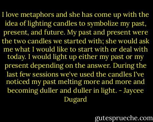 I love metaphors and she has come up with the idea of lighting candles to symbolize my past, present, and future. My past and present were the two candles we started with; she would ask me what I would like to start with or deal with today. I would light up either my past or my present depending on the answer. During the last few sessions we've used the candles I've noticed my past melting more and more and becoming duller and duller in light. - Jaycee Dugard
