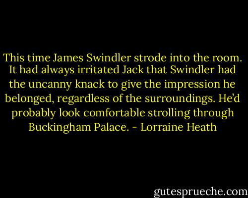 This time James Swindler strode into the room. It had always irritated Jack that Swindler had the uncanny knack to give the impression he belonged, regardless of the surroundings. He’d probably look comfortable strolling through Buckingham Palace. - Lorraine Heath