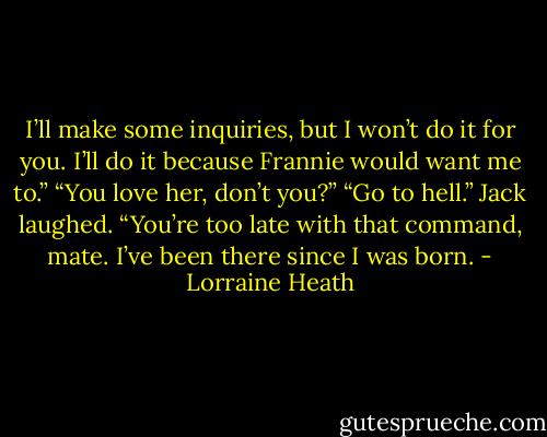 I’ll make some inquiries, but I won’t do it for you. I’ll do it because Frannie would want me to.”<br />“You love her, don’t you?”<br />“Go to hell.”<br />Jack laughed. “You’re too late with that command, mate. I’ve been there since I was born. - Lorraine Heath