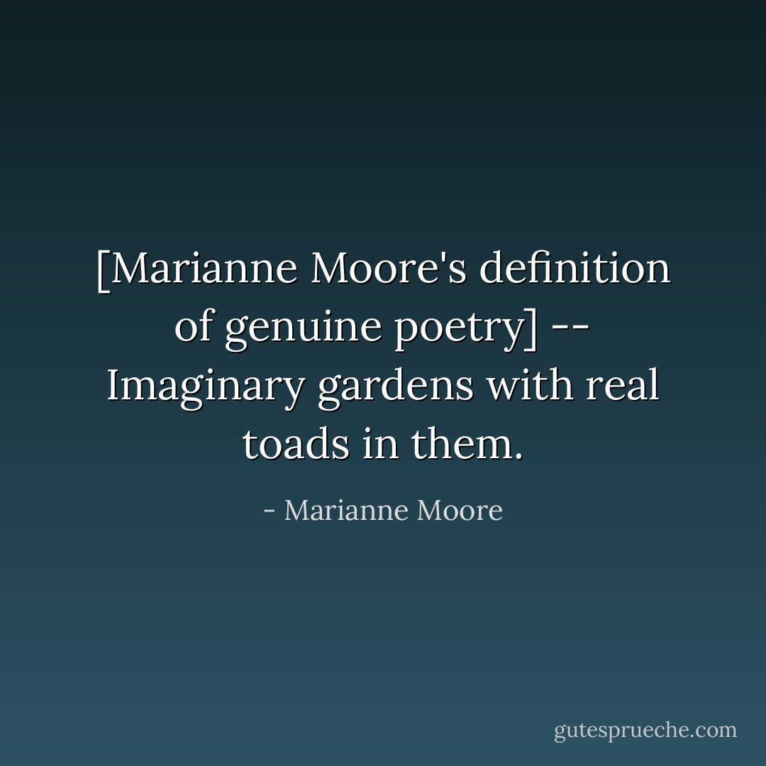 [Marianne Moore's definition of genuine poetry] -- Imaginary gardens with real toads in them. - Marianne Moore