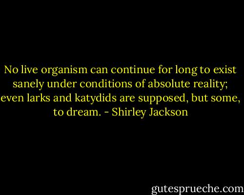 No live organism can continue for long to exist sanely under conditions of absolute reality; even larks and katydids are supposed, but some, to dream. - Shirley Jackson