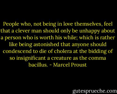 People who, not being in love themselves, feel that a clever man should only be unhappy about a person who is worth his while; which is rather like being astonished that anyone should condescend to die of cholera at the bidding of so insignificant a creature as the comma bacillus. - Marcel Proust