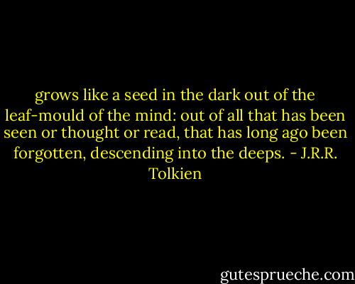 grows like a seed in the dark out of the leaf-mould of the mind: out of all that has been seen or thought or read, that has long ago been forgotten, descending into the deeps. - J.R.R. Tolkien