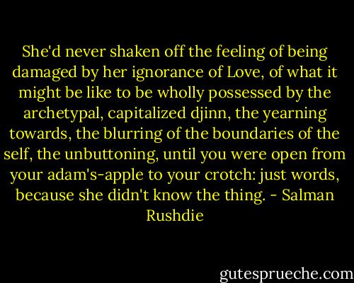 She'd never shaken off the feeling of being damaged by her ignorance of Love, of what it might be like to be wholly possessed by the archetypal, capitalized djinn, the yearning towards, the blurring of the boundaries of the self, the unbuttoning, until you were open from your adam's-apple to your crotch: just words, because she didn't know the thing. - Salman Rushdie