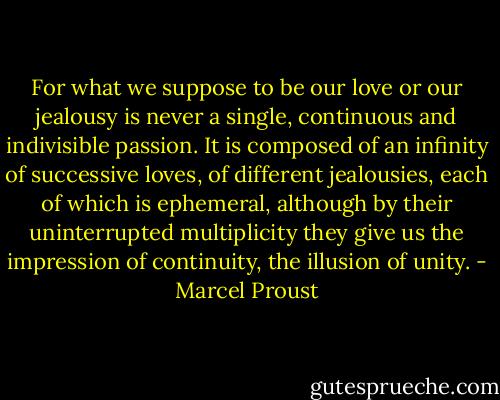 For what we suppose to be our love or our jealousy is never a single, continuous and indivisible passion. It is composed of an infinity of successive loves, of different jealousies, each of which is ephemeral, although by their uninterrupted multiplicity they give us the impression of continuity, the illusion of unity. - Marcel Proust