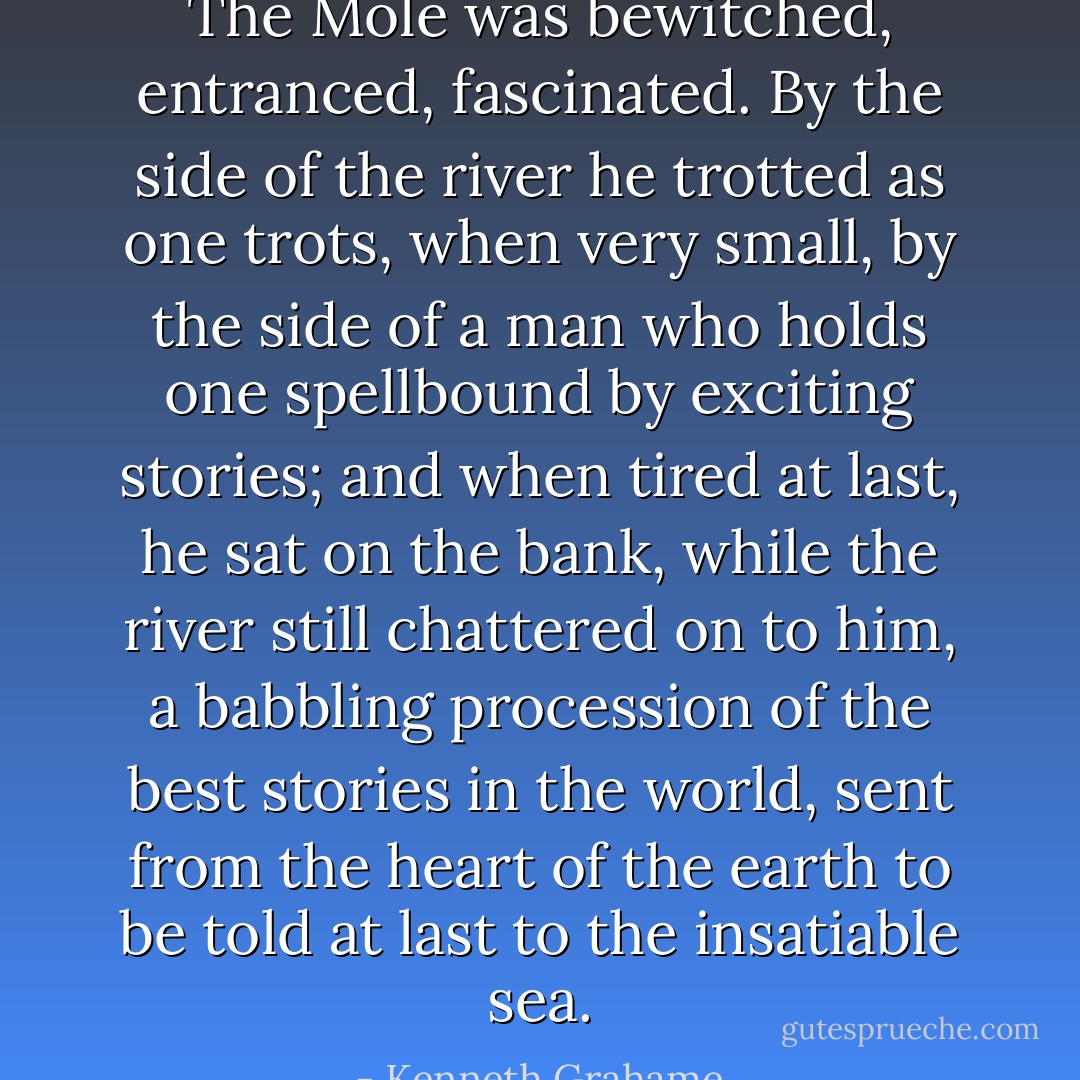 The Mole was bewitched, entranced, fascinated. By the side of the river he trotted as one trots, when very small, by the side of a man who holds one spellbound by exciting stories; and when tired at last, he sat on the bank, while the river still chattered on to him, a babbling procession of the best stories in the world, sent from the heart of the earth to be told at last to the insatiable sea. - Kenneth Grahame
