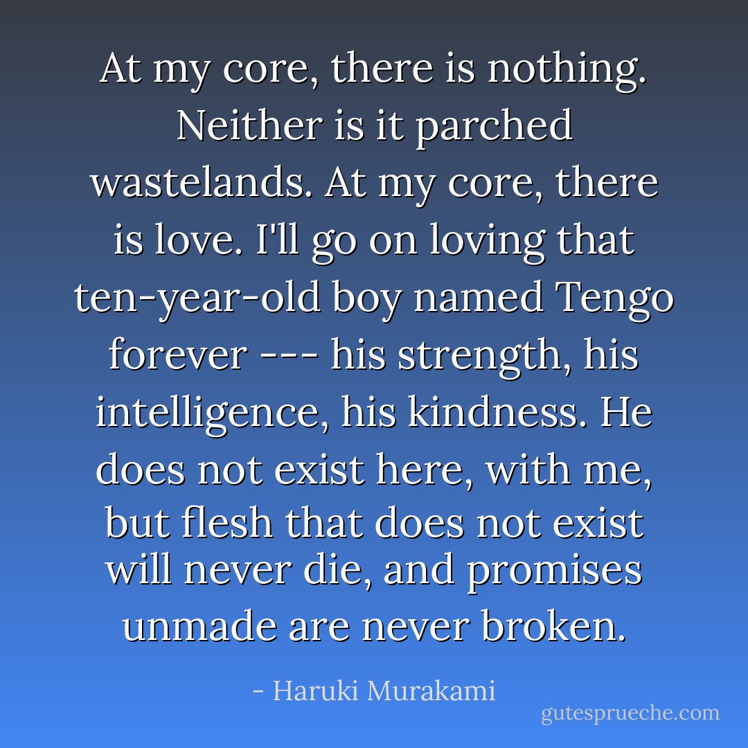 At my core, there is nothing. Neither is it parched wastelands. At my core, there is love. I'll go on loving that ten-year-old boy named Tengo forever --- his strength, his intelligence, his kindness. He does not exist here, with me, but flesh that does not exist will never die, and promises unmade are never broken. - Haruki Murakami